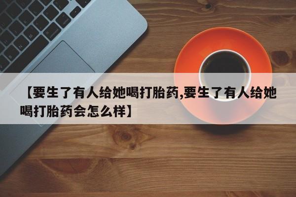 米非米索打胎药专卖微信【要生了有人给她喝打胎药,要生了有人给她喝打胎药会怎么样】