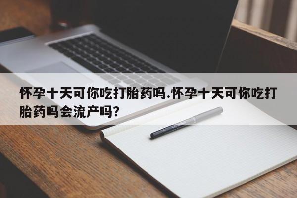 米非米索打胎药专卖微信怀孕十天可你吃打胎药吗.怀孕十天可你吃打胎药吗会流产吗？