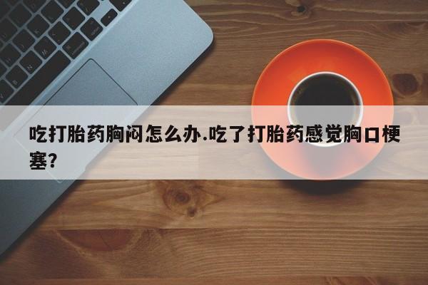 米非米索打胎药专卖微信吃打胎药胸闷怎么办.吃了打胎药感觉胸口梗塞？