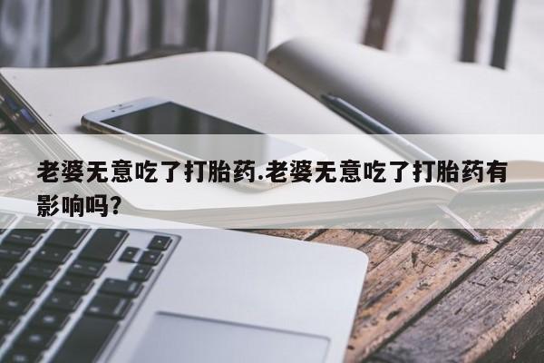 米非米索打胎药专卖微信老婆无意吃了打胎药.老婆无意吃了打胎药有影响吗？