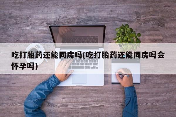 米非米索打胎药专卖微信吃打胎药还能同房吗(吃打胎药还能同房吗会怀孕吗)