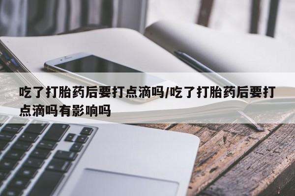 米非米索打胎药专卖微信吃了打胎药后要打点滴吗/吃了打胎药后要打点滴吗有影响吗