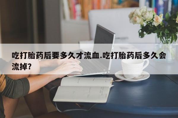 米非米索打胎药专卖微信吃打胎药后要多久才流血.吃打胎药后多久会流掉？