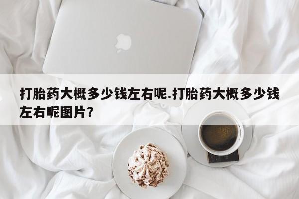 米非米索打胎药专卖微信打胎药大概多少钱左右呢.打胎药大概多少钱左右呢图片？