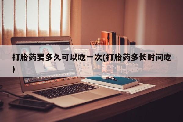米非米索打胎药专卖微信打胎药要多久可以吃一次(打胎药多长时间吃)