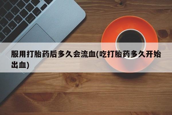 米非米索打胎药专卖微信服用打胎药后多久会流血(吃打胎药多久开始出血)