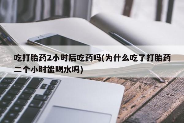米非米索打胎药专卖微信吃打胎药2小时后吃药吗(为什么吃了打胎药二个小时能喝水吗)