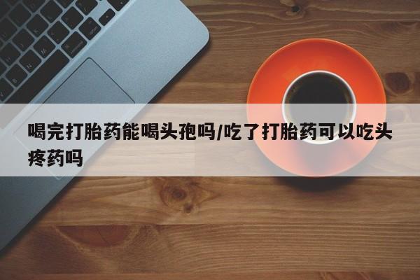 米非米索打胎药专卖微信喝完打胎药能喝头孢吗/吃了打胎药可以吃头疼药吗