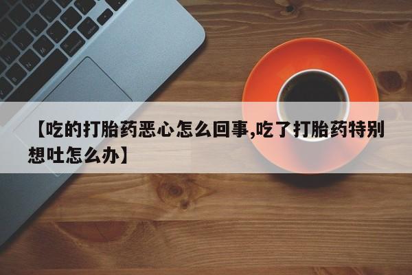 米非米索打胎药专卖微信【吃的打胎药恶心怎么回事,吃了打胎药特别想吐怎么办】