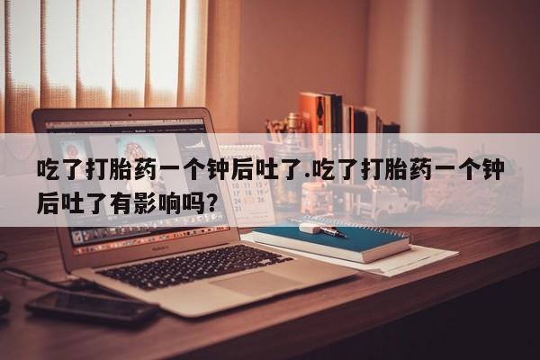 米非米索打胎药专卖微信吃了打胎药一个钟后吐了.吃了打胎药一个钟后吐了有影响吗？