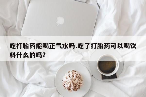 米非米索打胎药专卖微信吃打胎药能喝正气水吗.吃了打胎药可以喝饮料什么的吗？