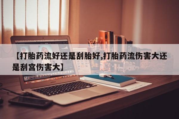 米非米索打胎药专卖微信【打胎药流好还是刮胎好,打胎药流伤害大还是刮宫伤害大】