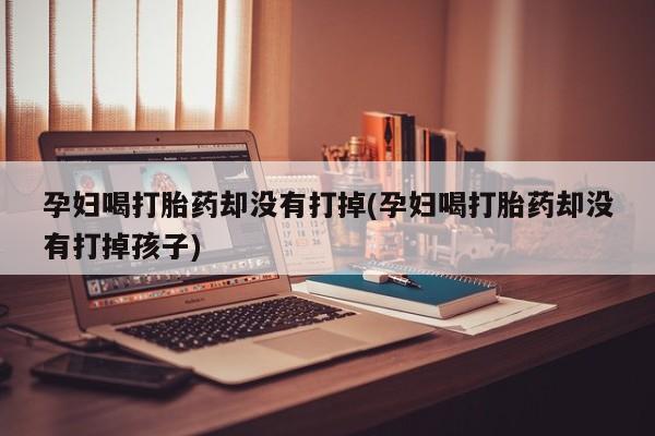 米非米索打胎药专卖微信孕妇喝打胎药却没有打掉(孕妇喝打胎药却没有打掉孩子)