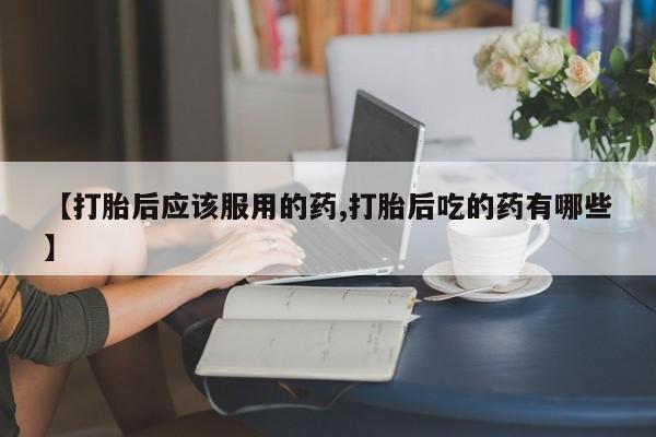 米非米索打胎药专卖微信【打胎后应该服用的药,打胎后吃的药有哪些】