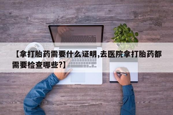 米非米索打胎药专卖微信【拿打胎药需要什么证明,去医院拿打胎药都需要检查哪些?】