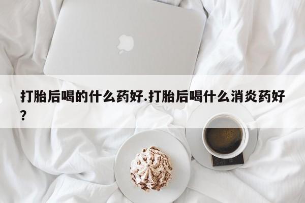米非米索打胎药专卖微信打胎后喝的什么药好.打胎后喝什么消炎药好？