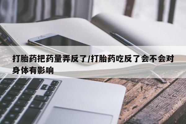 米非米索打胎药专卖微信打胎药把药量弄反了/打胎药吃反了会不会对身体有影响