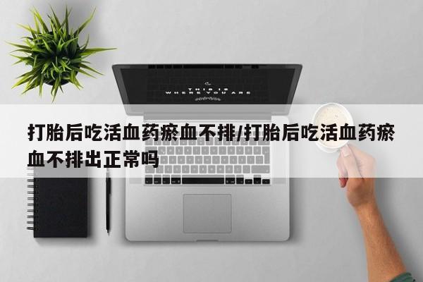 米非米索打胎药专卖微信打胎后吃活血药瘀血不排/打胎后吃活血药瘀血不排出正常吗