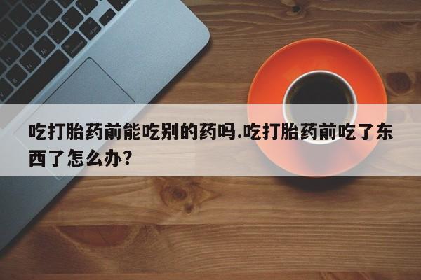 米非米索打胎药专卖微信吃打胎药前能吃别的药吗.吃打胎药前吃了东西了怎么办？