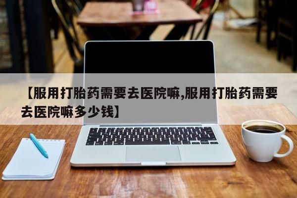 米非米索打胎药专卖微信【服用打胎药需要去医院嘛,服用打胎药需要去医院嘛多少钱】