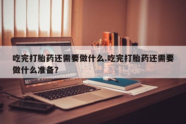 米非米索打胎药专卖微信吃完打胎药还需要做什么.吃完打胎药还需要做什么准备？