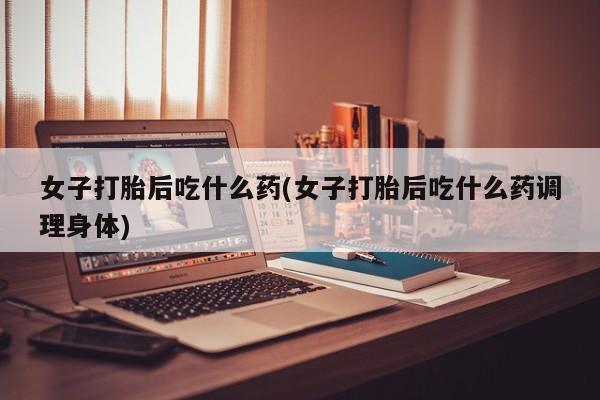 米非米索打胎药专卖微信女子打胎后吃什么药(女子打胎后吃什么药调理身体)