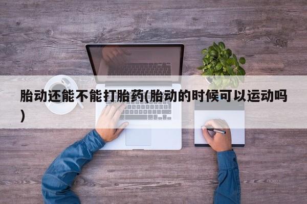 米非米索打胎药专卖微信胎动还能不能打胎药(胎动的时候可以运动吗)