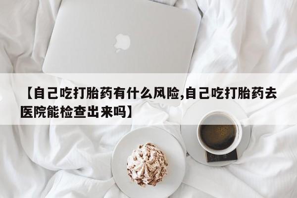 米非米索打胎药专卖微信【自己吃打胎药有什么风险,自己吃打胎药去医院能检查出来吗】