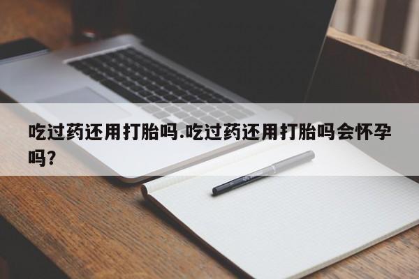 米非米索打胎药专卖微信吃过药还用打胎吗.吃过药还用打胎吗会怀孕吗？