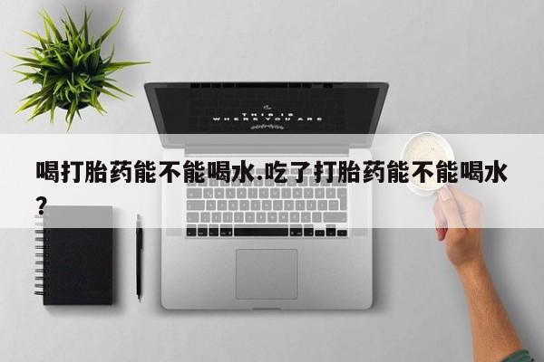 米非米索打胎药专卖微信喝打胎药能不能喝水.吃了打胎药能不能喝水？