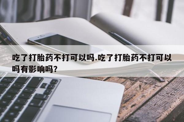 米非米索打胎药专卖微信吃了打胎药不打可以吗.吃了打胎药不打可以吗有影响吗？