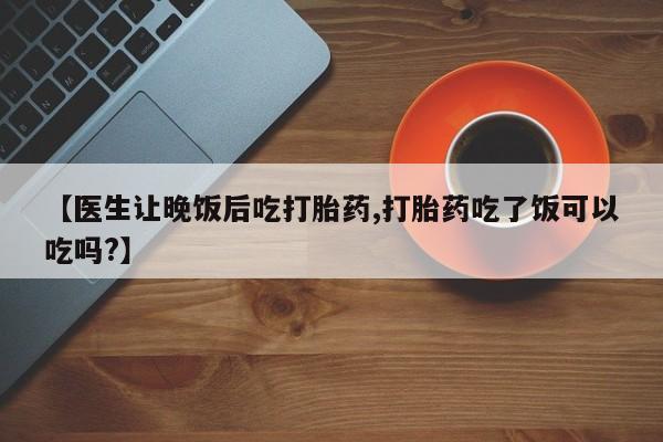 米非米索打胎药专卖微信【医生让晚饭后吃打胎药,打胎药吃了饭可以吃吗?】