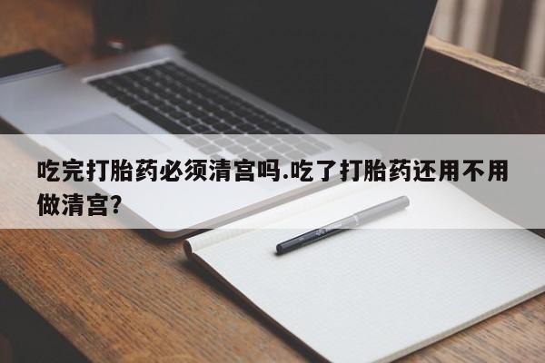 米非米索打胎药专卖微信吃完打胎药必须清宫吗.吃了打胎药还用不用做清宫？