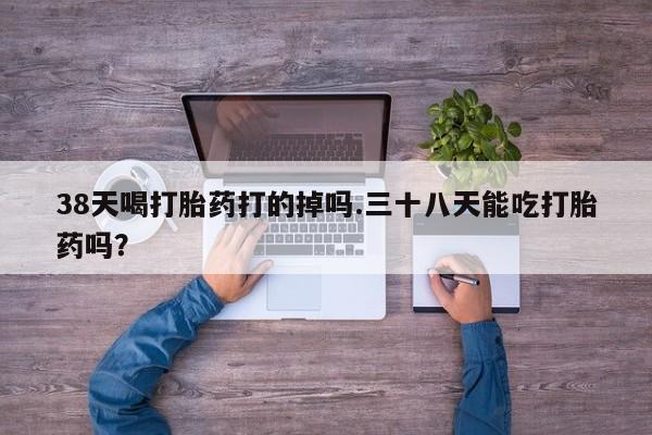 米非米索打胎药专卖微信38天喝打胎药打的掉吗.三十八天能吃打胎药吗？