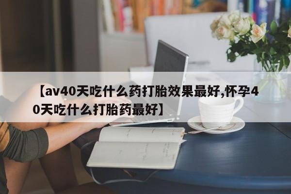 米非米索打胎药专卖微信【av40天吃什么药打胎效果最好,怀孕40天吃什么打胎药最好】