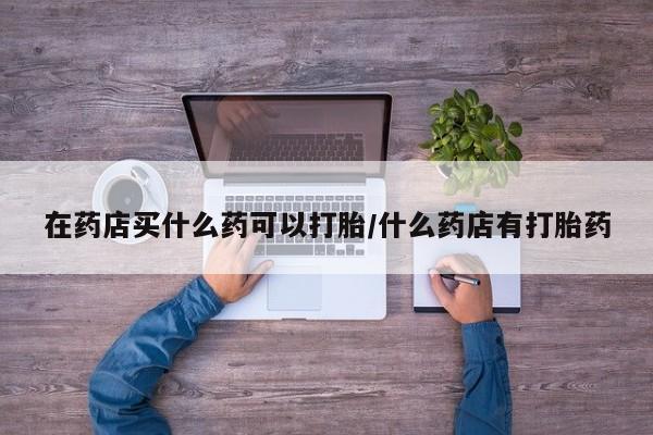 米非米索打胎药专卖微信在药店买什么药可以打胎/什么药店有打胎药