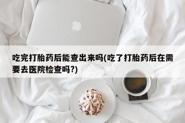 米非米索打胎药专卖微信吃完打胎药后能查出来吗(吃了打胎药后在需要去医院检查吗?)