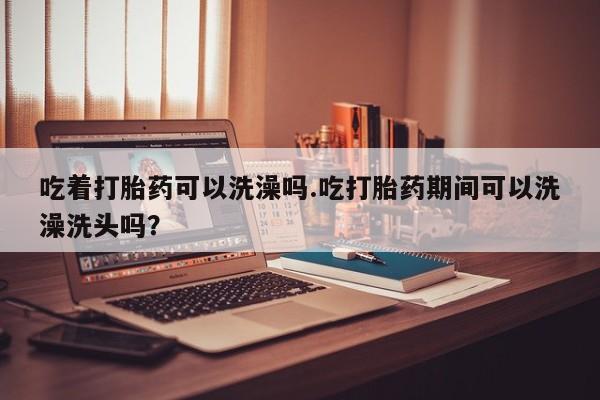 米非米索打胎药专卖微信吃着打胎药可以洗澡吗.吃打胎药期间可以洗澡洗头吗？