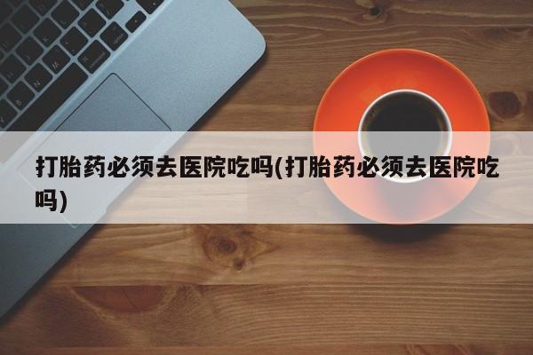 米非米索打胎药专卖微信打胎药必须去医院吃吗(打胎药必须去医院吃吗)