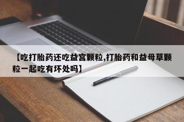 米非米索打胎药专卖微信【吃打胎药还吃益宫颗粒,打胎药和益母草颗粒一起吃有坏处吗】