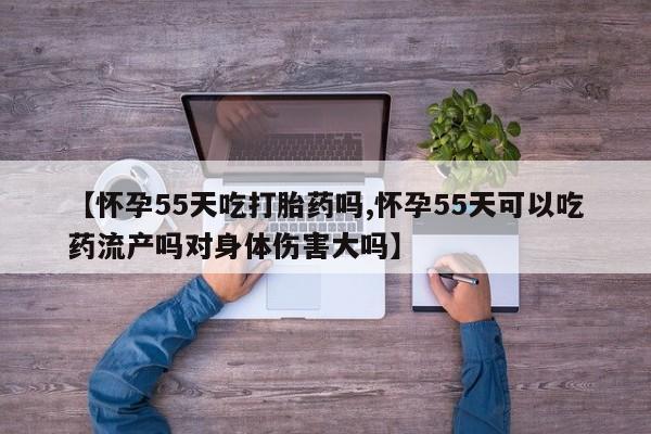 米非米索打胎药专卖微信【怀孕55天吃打胎药吗,怀孕55天可以吃药流产吗对身体伤害大吗】
