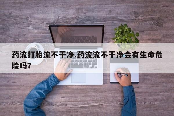 米非米索打胎药专卖微信药流打胎流不干净.药流流不干净会有生命危险吗？