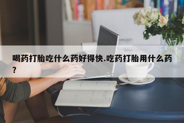米非米索打胎药专卖微信喝药打胎吃什么药好得快.吃药打胎用什么药？