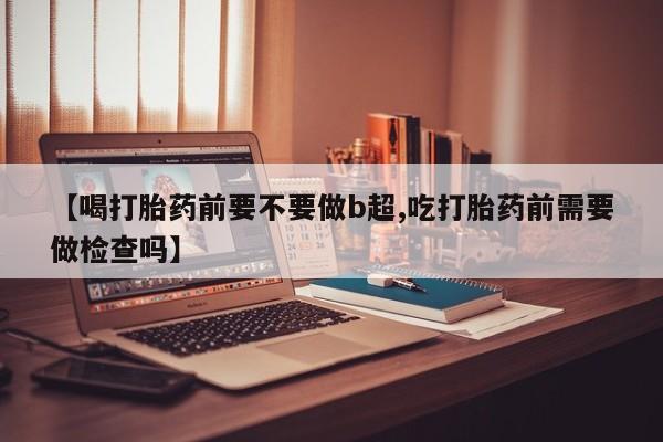 米非米索打胎药专卖微信【喝打胎药前要不要做b超,吃打胎药前需要做检查吗】