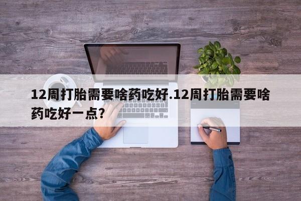 米非米索打胎药专卖微信12周打胎需要啥药吃好.12周打胎需要啥药吃好一点？
