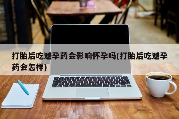 米非米索打胎药专卖微信打胎后吃避孕药会影响怀孕吗(打胎后吃避孕药会怎样)