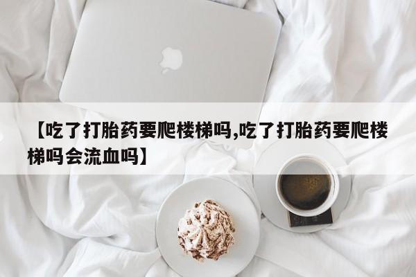 米非米索打胎药专卖微信【吃了打胎药要爬楼梯吗,吃了打胎药要爬楼梯吗会流血吗】