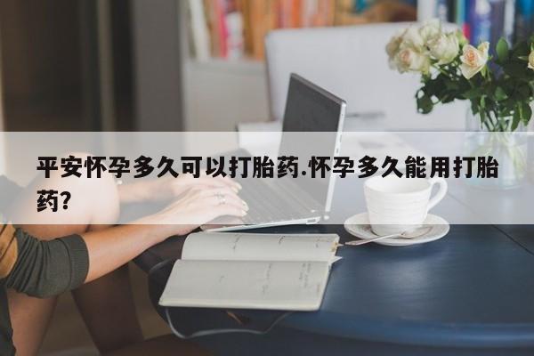 米非米索打胎药专卖微信平安怀孕多久可以打胎药.怀孕多久能用打胎药？