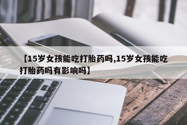 米非米索打胎药专卖微信【15岁女孩能吃打胎药吗,15岁女孩能吃打胎药吗有影响吗】